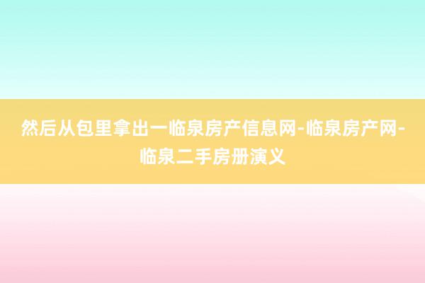 然后从包里拿出一临泉房产信息网-临泉房产网-临泉二手房册演义